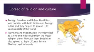 Spread of religion and culture
 Foreign Invaders and Rulers: Buddhism
was popular with both Indian and Foreign
rulers and they helped to spread it to
various parts of the world.
 Travelers and Missionaries: They travelled
to China and made Buddhism the major
religion there. Through them Buddhism
also spread to Japan, Korea, Burma,
Thailand and Indonesia
 