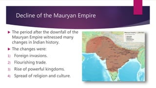 Decline of the Mauryan Empire
 The period after the downfall of the
Mauryan Empire witnessed many
changes in Indian history.
 The changes were:
1) Foreign invasions.
2) Flourishing trade.
3) Rise of powerful kingdoms.
4) Spread of religion and culture.
 