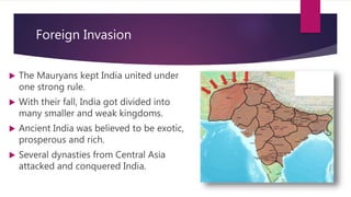 Foreign Invasion
 The Mauryans kept India united under
one strong rule.
 With their fall, India got divided into
many smaller and weak kingdoms.
 Ancient India was believed to be exotic,
prosperous and rich.
 Several dynasties from Central Asia
attacked and conquered India.
 