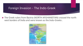 Foreign Invasion - The Indo-Greek
 The Greek rulers from Bactria (NORTH AFGHANISTAN) crossed the north
west borders of India and were known as the Indo-Greeks .
 