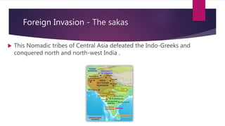 Foreign Invasion - The sakas
 This Nomadic tribes of Central Asia defeated the Indo-Greeks and
conquered north and north-west India .
 
