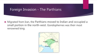 Foreign Invasion - The Parthians
 Migrated from Iran, the Parthians moved to Indian and occupied a
small portion in the north-west. Gondophernes was their most
renowned king.
 