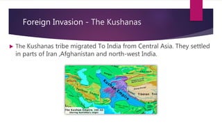 Foreign Invasion - The Kushanas
 The Kushanas tribe migrated To India from Central Asia. They settled
in parts of Iran ,Afghanistan and north-west India.
 