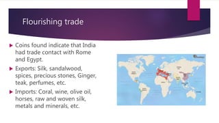 Flourishing trade
 Coins found indicate that India
had trade contact with Rome
and Egypt.
 Exports: Silk, sandalwood,
spices, precious stones, Ginger,
teak, perfumes, etc.
 Imports: Coral, wine, olive oil,
horses, raw and woven silk,
metals and minerals, etc.
 