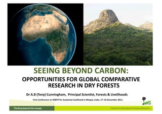 SEEING BEYOND CARBON:  
OPPORTUNITIES FOR GLOBAL COMPARATIVE 
       RESEARCH IN DRY FORESTS 
 Dr A.B (Tony) Cunningham,  Principal ScienVst, Forests & Livelihoods 
     First Conference on NWFP for Sustained Livelihood in Bhopal, India, 17–19 December 2011. 
 