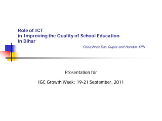 Role of ICT
in Improving the Quality of School Education
in Bihar
                            Chirashree Das Gupta and Haridas KPN




                    Presentation for

        IGC Growth Week: 19-21 September, 2011
 