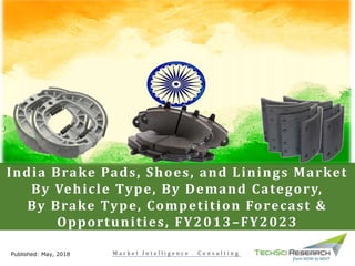 India Brake Pads, Shoes, and Linings Market
By Vehicle Type, By Demand Category,
By Brake Type, Competition Forecast &
Opportunities, FY2013–FY2023
Published: May, 2018 M a r k e t I n t e l l i g e n c e . C o n s u l t i n g
 