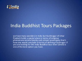 India Buddhist Tours Packages
we have many wonders in India but Kushinagar of Uttar
Pradesh holds a special place in terms of religious
phenomena serene beauty and utmost sovereignty that’s
how one would conclude in terms of defining Kushinagar. if
you are looking for the india Buddhist tour then t2india is
one of the best option you have.

 