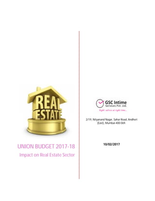 How will Budget 2017-18 impact real estate sector?
The real estate sector, which was hit by the government’s demonetisation drive, got the much needed
boost in the Union Budget 2017-18. Here are some of the key highlights pertaining to the real estate
sector and their impact.
Real
Estate
Sector
Infra Status
Loan
refinance
Tax
exemption for
Notional
Rental Income
Capital Gains
on JDA
Reduction in
Holding
Period
Change in
Base Year
PMAY
Increase in
size of
affordable
housing
Service Tax
UNION BUDGET 2017-18
Impact on Real Estate Sector
2/19, Nityanand Nagar, Sahar Road, Andheri
(East), Mumbai-400 069.
10/02/2017
 
