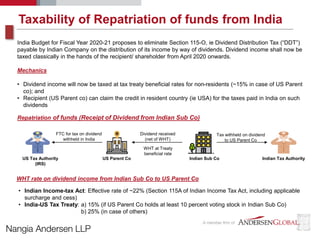 Taxability of Repatriation of funds from India
India Budget for Fiscal Year 2020-21 proposes to eliminate Section 115-O, ie Dividend Distribution Tax (“DDT”)
payable by Indian Company on the distribution of its income by way of dividends. Dividend income shall now be
taxed classically in the hands of the recipient/ shareholder from April 2020 onwards.
Mechanics
• Dividend income will now be taxed at tax treaty beneficial rates for non-residents (~15% in case of US Parent
co); and
• Recipient (US Parent co) can claim the credit in resident country (ie USA) for the taxes paid in India on such
dividends
Repatriation of funds (Receipt of Dividend from Indian Sub Co)
Indian Sub CoUS Parent Co Indian Tax AuthorityUS Tax Authority
(IRS)
Dividend received
(net of WHT)
Tax withheld on dividend
to US Parent Co
WHT at Treaty
beneficial rate
FTC for tax on dividend
withheld in India
WHT rate on dividend income from Indian Sub Co to US Parent Co
• Indian Income-tax Act: Effective rate of ~22% (Section 115A of Indian Income Tax Act, including applicable
surcharge and cess)
• India-US Tax Treaty: a) 15% (if US Parent Co holds at least 10 percent voting stock in Indian Sub Co)
b) 25% (in case of others)
 