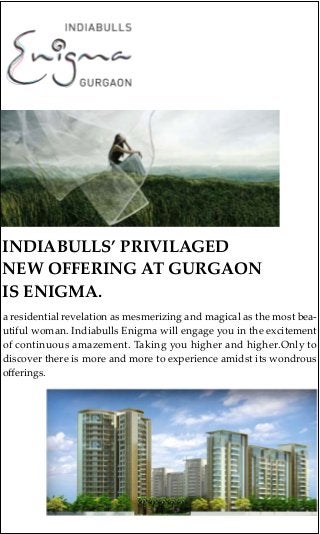 INDIABULLS’ PRIVILAGED
NEW OFFERING AT GURGAON
IS ENIGMA.
a residential revelation as mesmerizing and magical as the most bea-
utiful woman. Indiabulls Enigma will engage you in the excitement
of continuous amazement. Taking you higher and higher.Only to
discover there is more and more to experience amidst its wondrous
oﬀerings.
 