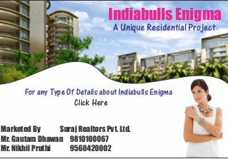 Indiabulls Enigma
                                         A Unique Residential Project




       For any Type Of Details about Indiabulls Enigma
                      Click Here
                     Indiabulls Enigma



Marketed By       Suraj Realtors Pvt. Ltd.
Mr. Gautam Dhawan 9810100067
Mr. Nikhil Pruthi    9560420002
 