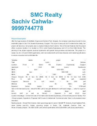 SMC Realty
Sachiv Cahwla-
9999744778
Project Description
After the huge success of IndiaBulls, Enigma and Centrum Park, Gurgaon, the company is planning to launch its new
residential project in Sec 104, Dwarka Expressway, Gurgaon. This is just a news yet, but if it redeems into reality, the
project will become a hot property due to umpteen features that it adorns. One of the best features that the project
offers is precise location. It is located on 150 m wide Dwarka Expressway and is 5 km from Delhi Border. The
planning of the project supports luxurious apartments with garden facing windows and balconies. The project is a
cluster mix of 3, 3.5 and 4.5 BHK apartments, which are clubbed with world class features and branded specifications
to ensure a luxurious and comfortable life.
Tentative details of project are :-
Total Land:- 34Acres
Location :-Front of Sector 104, Dwarka Expressway Gurgaon
Apartment :- 2/3/4 BHK Luxury Apartments
2BHK size:- 1300-1600 sq.ft.
3BHK size :- 1800-1900 sq.ft.
4BHK size :- 2300 -2400 sq.ft.
Cheque Amount:- Rs 5 lacs for 2BHK, Rs 8 lacs for 3BHK & Rs 10 lacs for4 BHK
Price in soft Launch :- Rs 5000/- psft expected
Inaugural Discount in soft launch :- Rs 200/- psft
Effective Rate :- Rs 4800/- psft
Expected formal launch price :- Rs 5750/-psft
Gain on formal launch price :- about Rs 950/- psft (if one gets allotment in soft launch stage) ..... which is a gain of
20% on allotment stage itself
Launch (soft as well as formal) :- Expected in next 25-30 days
Location Advantage :- On the front side of 150 metre wide Dwarka Expressway, in front of land parcel of Godrej / Puri
/ Emaar projects. Opposite to Proposed Golf Course & Institutional/ Commercial area. Near to all proposed major
amenities.
Nearby projects :- Emaar Palm Greens, Adani upcoming project in sector 102A,BPTP Amstoria, Ansal Highland Park,
Ansal Estella (sec103), Godrej upcoming project in Sector 104, Indiabulls Centrum Park, etc.
Prices of nearby projects :- Rs 4500 -5200/- psft (normal specification) & Rs 5200-6000/- psft (luxury specification)
 