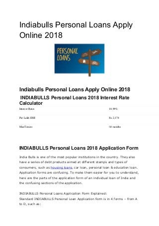 Indiabulls Personal Loans Apply
Online 2018
Indiabulls Personal Loans Apply Online 2018
INDIABULLS Personal Loans 2018 Interest Rate
Calculator
Interest Rates 10.99%
Per Lakh EMI Rs.2,174
MaxTenure 60 months
INDIABULLS Personal Loans 2018 Application Form
India Bulls is one of the most popular institutions in the country. They also
have a series of debt products aimed at different stamps and types of
consumers, such as housing loans, car loan, personal loan & education loan.
Application forms are confusing. To make them easier for you to understand,
here are the parts of the application form of an individual loan of India and
the confusing sections of the application.
INDIABULLS Personal Loans Application Form Explained:
Standard INDIABULLS Personal Loan Application form is in 4 forms – from A
to D, such as:
 