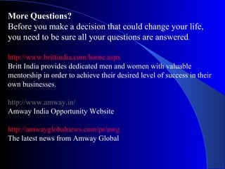 More Questions? Before you make a decision that could change your life, you need to be sure all your questions are answered . http://www.brittindia.com/home.aspx Britt India provides dedicated men and women with valuable mentorship in order to achieve their desired level of success in their own businesses. http://www.amway.in/  Amway India Opportunity Website http://amwayglobalnews.com/pr/awg   The latest news from Amway Global 
