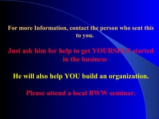 For more Information, contact the person who sent this to you. Just ask him for help to get YOURSELF started in the business He will also help YOU build an organization. Please attend a local BWW seminar. 