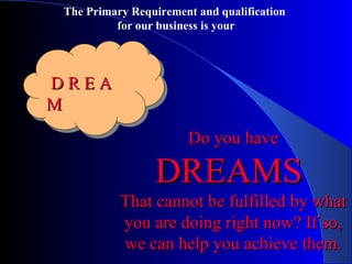 D R E A M Do you have  DREAMS  That cannot be fulfilled by what you are doing right now? If so, we can help you achieve them. The Primary Requirement and qualification  for our business is your 