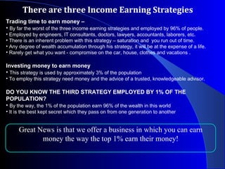 There are three Income Earning Strategies Trading time to earn money –  By far the worst of the three income earning strategies and employed by 96% of people. Employed by engineers, IT consultants, doctors, lawyers, accountants, laborers, etc.  There is an inherent problem with this strategy – saturation and  you run out of time.  Any degree of wealth accumulation through his strategy, it will be at the expense of a life.  Rarely get what you want - compromise on the car, house, clothes and vacations .  Investing money to earn money  This strategy is used by approximately 3% of the population To employ this strategy need money and the advice of a trusted, knowledgeable advisor. DO YOU KNOW THE THIRD STRATEGY EMPLOYED BY 1% OF THE POPULATION? By the way, the 1% of the population earn 96% of the wealth in this world It is the best kept secret which they pass on from one generation to another Great News is that we offer a business in which you can earn money the way the top 1% earn their money! 