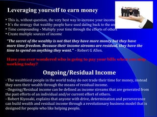 Leveraging yourself to earn money  “ The secret of the wealthy is not that they have more money but they have more time freedom. Because their income streams are residual, they have the time to spend on anything they want.”  - Robert G Allen. This is, without question, the very best way to increase your income.  It’s the strategy that wealthy people have used dating back to the ancient Babylonians.  Time compounding - Multiply your time through the efforts of others  Create multiple sources of income Ongoing/Residual Income Have you ever wondered who is going to pay your bills when you stop working today? The wealthiest people in the world today do not trade their time for money, instead they earn their wealth through the means of residual income.  Ongoing/Residual income can be defined as income streams that are generated from the past efforts of an individual and/or current effort of others.  - Robert Kiyosaki, explains that anyone with drive, determination and perseverance can build wealth and residual income through a revolutionary business model that is designed for people who like helping people.  