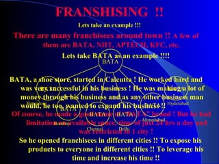 FRANSHISING !!
Lets take an example !!!
There are many franchisees around town !! A few of
them are BATA, NIIT, APTECH, KFC, etc.
Lets take BATA as an example !!!!
So he opened franchisees in different cities !! To expose his
products to everyone in different cities !! To leverage his
time and increase his time !!
Of course, he made a good name of “BATA” brand ! But he had
limitation on available space, time of just 24 hrs a day and
was restricted to 1 city !
BATA, a shoe store, started in Calcutta ! He worked hard and
was very successful in his business ! He was making a lot of
money through his business and as any other business man
would, he too, wanted to expand his business !!
BATA
BATA
BATA
BATA BATA
BATA
BATA
Bangalore
Bombay
Chennai
Hyderabad
Ahmedabad
Delhi
 