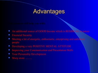 AdvantagesAdvantages
The business will help you with:
 An additional source of GOOD Income which is RESIDUAL in nature
 Financial Security
 Meeting a lot of energetic, enthusiastic, enterprising and ambitious
people
 Developing a very POSITIVE MENTAL ATTITUDE
 Improving your Communication and Presentation Skills
 Your Personality Development
 Many more ……..
 
