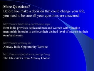 More Questions?
Before you make a decision that could change your life,
you need to be sure all your questions are answered.
http://www.brittindia.com/home.aspx
Britt India provides dedicated men and women with valuable
mentorship in order to achieve their desired level of success in their
own businesses.
http://www.amway.in/
Amway India Opportunity Website
http://amwayglobalnews.com/pr/awg
The latest news from Amway Global
 