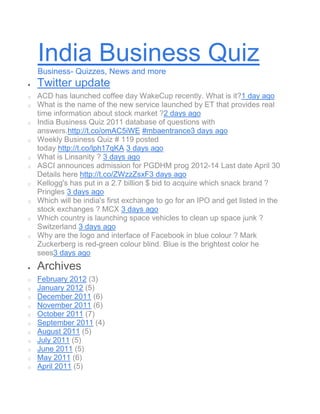 India Business Quiz
    Business- Quizzes, News and more
    Twitter update
o   ACD has launched coffee day WakeCup recently. What is it?1 day ago
o   What is the name of the new service launched by ET that provides real
    time information about stock market ?2 days ago
o   India Business Quiz 2011 database of questions with
    answers.http://t.co/omAC5iWE #mbaentrance3 days ago
o   Weekly Business Quiz # 119 posted
    today http://t.co/lph17qKA 3 days ago
o   What is Linsanity ? 3 days ago
o   ASCI announces admission for PGDHM prog 2012-14 Last date April 30
    Details here http://t.co/ZWzzZsxF3 days ago
o   Kellogg's has put in a 2.7 billion $ bid to acquire which snack brand ?
    Pringles 3 days ago
o   Which will be india's first exchange to go for an IPO and get listed in the
    stock exchanges ? MCX 3 days ago
o   Which country is launching space vehicles to clean up space junk ?
    Switzerland 3 days ago
o   Why are the logo and interface of Facebook in blue colour ? Mark
    Zuckerberg is red-green colour blind. Blue is the brightest color he
    sees3 days ago
    Archives
o   February 2012 (3)
o   January 2012 (5)
o   December 2011 (6)
o   November 2011 (6)
o   October 2011 (7)
o   September 2011 (4)
o   August 2011 (5)
o   July 2011 (5)
o   June 2011 (5)
o   May 2011 (6)
o   April 2011 (5)
 