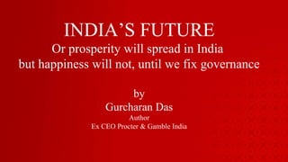 INDIA’S FUTURE Or prosperity will spread in India  but happiness will not, until we fix governance by Gurcharan Das Author Ex CEO Procter & Gamble India 