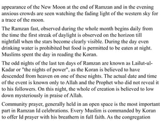 appearance of the New Moon at the end of Ramzan and in the evening
anxious crowds are seen watching the fading light of the western sky for
a trace of the moon.
The Ramzan fast, observed during the whole month begins daily from
the time the first streak of daylight is observed on the horizon till
nightfall when the stars become clearly visible. During the day even
drinking water is prohibited but food is permitted to be eaten at night.
Muslims spent the day in reading the Koran.
The odd nights of the last ten days of Ramzan are known as Lailut-ul-
Kadar or "the nights of power", as the Koran is believed to have
descended from heaven on one of these nights. The actual date and time
of the event is known only to Allah and the Prophet who did not reveal it
to his followers. On this night, the whole of creation is believed to low
down mysteriously in praise of Allah.
Community prayer, generally held in an open space is the most important
part in Ramzan Id celebrations. Every Muslim is commanded by Koran
to offer Id prayer with his breathern in full faith. As the congregation
 
