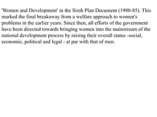 'Women and Development' in the Sixth Plan Document (1980-85). This
marked the final breakaway from a welfare approach to women's
problems in the earlier years. Since then, all efforts of the government
have been directed towards bringing women into the mainstream of the
national development process by raising their overall status -social,
economic, political and legal - at par with that of men.
 