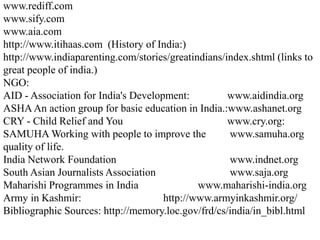 www.rediff.com
www.sify.com
www.aia.com
http://www.itihaas.com (History of India:)
http://www.indiaparenting.com/stories/greatindians/index.shtml (links to
great people of india.)
NGO:
AID - Association for India's Development:          www.aidindia.org
ASHA An action group for basic education in India.:www.ashanet.org
CRY - Child Relief and You                          www.cry.org:
SAMUHA Working with people to improve the           www.samuha.org
quality of life.
India Network Foundation                            www.indnet.org
South Asian Journalists Association                 www.saja.org
Maharishi Programmes in India                www.maharishi-india.org
Army in Kashmir:                     http://www.armyinkashmir.org/
Bibliographic Sources: http://memory.loc.gov/frd/cs/india/in_bibl.html
 