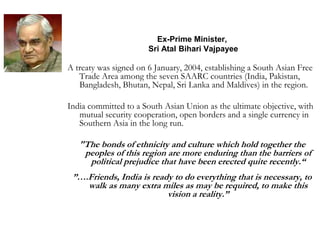 Ex-Prime Minister,
Sri Atal Bihari Vajpayee
A treaty was signed on 6 January, 2004, establishing a South Asian Free
Trade Area among the seven SAARC countries (India, Pakistan,
Bangladesh, Bhutan, Nepal, Sri Lanka and Maldives) in the region.
India committed to a South Asian Union as the ultimate objective, with
mutual security cooperation, open borders and a single currency in
Southern Asia in the long run.
"The bonds of ethnicity and culture which hold together the
peoples of this region are more enduring than the barriers of
political prejudice that have been erected quite recently.“
”….Friends, India is ready to do everything that is necessary, to
walk as many extra miles as may be required, to make this
vision a reality.”
 