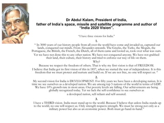 Dr Abdul Kalam, President of India,
father of India’s space, missile and satellite programme and author of
“India 2020 Vision”.
“I have three visions for India.”
1.
“ In 3000 years of our history people from all over the world have come and invaded us, captured our
lands, conquered our minds. From Alexander onwards. The Greeks, the Turks, the Moguls, the
Portuguese, the British, the French, the Dutch, all of them came and looted us, took over what was ours.
Yet we have not done this to any other nation. We have not conquered anyone. We have not grabbed
their land, their culture, their history and tried to enforce our way of life on them.
Why?
Because we respect the freedom of others. That is why my first vision is that of FREEDOM.
I believe that India got its first vision of this in 1857, when we started the war of independence. It is this
freedom that we must protect and nurture and build on. If we are not free, no one will respect us. “
2.
My second vision for India is DEVELOPMENT. For fifty years we have been a developing nation. It is
time we see ourselves as a developed nation. We are among top 5 nations of the world in terms of GDP.
We have 10% growth rate in most areas. Our poverty levels are falling. Our achievements are being
globally recognized today. Yet we lack the self-confidence to see ourselves as
a developed nation, self-reliant and self-assured.
3.
I have a THIRD vision. India must stand up to the world. Because I believe that unless India stands up
to the world, no one will respect us. Only strength respects strength. We must be strong not only as a
military power but also as an economic power. Both must go hand-in-hand.”
 