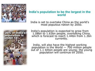 India’s population to be the largest in the
world
India is set to overtake China as the world's
most populous nation by 2050.
India’s population is expected to grow from
1.08bn to 1.63bn people, overtaking China,
which is forecast to reach 1.44bn from 1.3bn
currently.
India, will also have the highest working
population in the World — 700 million people
out of 1.1 billion people are young; the young
population will continue till 2050.
 
