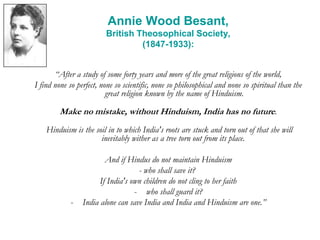 Annie Wood Besant,
British Theosophical Society,
(1847-1933):
“After a study of some forty years and more of the great religions of the world,
I find none so perfect, none so scientific, none so philosophical and none so spiritual than the
great religion known by the name of Hinduism.
Make no mistake, without Hinduism, India has no future.
Hinduism is the soil in to which India's roots are stuck and torn out of that she will
inevitably wither as a tree torn out from its place.
And if Hindus do not maintain Hinduism
- who shall save it?
If India's own children do not cling to her faith
- who shall guard it?
- India alone can save India and India and Hinduism are one.”
 