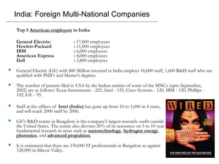 India: Foreign Multi-National Companies
Top 5 American employers in India:
General Electric: : 17,800 employees
Hewlett-Packard : 11,000 employees
IBM : 6,000 employees
American Express : 4,000 employees
Dell : 3,800 employees
 General Electric (GE) with $80 Million invested in India employs 16,000 staff, 1,600 R&D staff who are
qualified with PhD’s and Master’s degrees.
 The number of patents filed in USA by the Indian entities of some of the MNCs (upto September,
2002) are as follows: Texas Instruments - 225, Intel - 125, Cisco Systems - 120, IBM - 120, Phillips -
102, GE - 95.
 Staff at the offices of Intel (India) has gone up from 10 to 1,000 in 4 years,
and will reach 2000 staff by 2006.
 GE's R&D centre in Bangalore is the company's largest research outfit outside
the United States. The centre also devotes 20% of its resources on 5 to 10 year
fundamental research in areas such as nanotechnology, hydrogen energy,
photonics, and advanced propulsion.
 It is estimated that there are 150,000 IT professionals in Bangalore as against
120,000 in Silicon Valley.
 