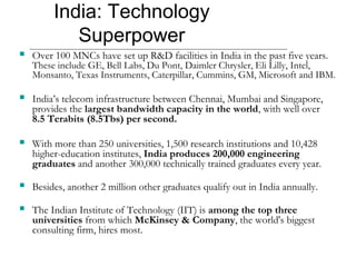 India: Technology
Superpower
 Over 100 MNCs have set up R&D facilities in India in the past five years.
These include GE, Bell Labs, Du Pont, Daimler Chrysler, Eli Lilly, Intel,
Monsanto, Texas Instruments, Caterpillar, Cummins, GM, Microsoft and IBM.
 India’s telecom infrastructure between Chennai, Mumbai and Singapore,
provides the largest bandwidth capacity in the world, with well over
8.5 Terabits (8.5Tbs) per second.
 With more than 250 universities, 1,500 research institutions and 10,428
higher-education institutes, India produces 200,000 engineering
graduates and another 300,000 technically trained graduates every year.
 Besides, another 2 million other graduates qualify out in India annually.
 The Indian Institute of Technology (IIT) is among the top three
universities from which McKinsey & Company, the world's biggest
consulting firm, hires most.
 