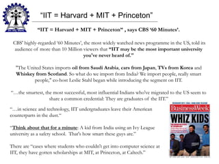 “IIT = Harvard + MIT + Princeton”
“IIT = Harvard + MIT + Princeton” , says CBS ‘60 Minutes’.
CBS' highly-regarded ‘60 Minutes’, the most widely watched news programme in the US, told its
audience of more than 10 Million viewers that “IIT may be the most important university
you've never heard of."
"The United States imports oil from Saudi Arabia, cars from Japan, TVs from Korea and
Whiskey from Scotland. So what do we import from India? We import people, really smart
people," co-host Leslie Stahl began while introducing the segment on IIT.
“…the smartest, the most successful, most influential Indians who've migrated to the US seem to
share a common credential: They are graduates of the IIT.”
“…in science and technology, IIT undergraduates leave their American
counterparts in the dust.“
“Think about that for a minute: A kid from India using an Ivy League
university as a safety school. That's how smart these guys are.”
There are “cases where students who couldn't get into computer science at
IIT, they have gotten scholarships at MIT, at Princeton, at Caltech.”
 