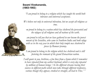 “I am proud to belong to a religion which has taught the world both
tolerance and universal acceptance.
We believe not only in universal toleration, but we accept all religions as
true.
I am proud to belong to a nation which has sheltered the persecuted and
the refugees of all religions and all nations of the earth.
I am proud to tell you that we have gathered in our bosom the purest
remnant of the Israelites, who came to Southern India and took refuge
with us in the very year in which their holy temple was shattered to
pieces by Roman tyranny.
I am proud to belong to the religion which has sheltered and is still
fostering the remnant of the grand Zoroastrian nation.
I will quote to you, brethren, a few lines from a hymn which I remember
to have repeated from my earliest boyhood, which is every day repeated
by millions of human beings: ‘As the different streams having their
sources in different paths which men take through different tendencies,
various though they appear, crooked or straight, all lead to Thee.’ ”
Swami Vivekananda,
(1863-1902):
 