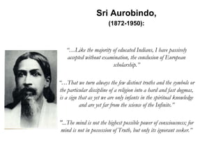 Sri Aurobindo,
(1872-1950):
“…Like the majority of educated Indians, I have passively
accepted without examination, the conclusion of European
scholarship.”
“…That we turn always the few distinct truths and the symbols or
the particular discipline of a religion into a hard and fast dogmas,
is a sign that as yet we are only infants in the spiritual knowledge
and are yet far from the science of the Infinite.”
"...The mind is not the highest possible power of consciousness; for
mind is not in possession of Truth, but only its ignorant seeker.”
 