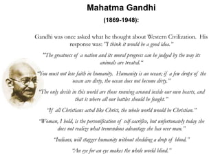 Mahatma Gandhi
(1869-1948):
Gandhi was once asked what he thought about Western Civilization. His
response was: "I think it would be a good idea.”
"The greatness of a nation and its moral progress can be judged by the way its
animals are treated.“
“You must not lose faith in humanity. Humanity is an ocean; if a few drops of the
ocean are dirty, the ocean does not become dirty.”
“The only devils in this world are those running around inside our own hearts, and
that is where all our battles should be fought.”
“If all Christians acted like Christ, the whole world would be Christian.”
“Woman, I hold, is the personification of self-sacrifice, but unfortunately today she
does not realize what tremendous advantage she has over man.”
“Indians, will stagger humanity without shedding a drop of blood.”
“An eye for an eye makes the whole world blind.”
 