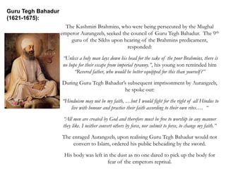 The Kashmiri Brahmins, who were being persecuted by the Mughal
emperor Aurangzeb, seeked the council of Guru Tegh Bahadur. The 9th
guru of the Sikhs upon hearing of the Brahmins predicament,
responded:
“Unless a holy man lays down his head for the sake of the poor Brahmins, there is
no hope for their escape from imperial tyranny.”, his young son reminded him
“Revered father, who would be better equipped for this than yourself?”
During Guru Tegh Bahadur’s subsequent imprisonment by Aurangzeb,
he spoke out:
“Hinduism may not be my faith, …but I would fight for the right of all Hindus to
live with honour and practice their faith according to their own rites…. “
“All men are created by God and therefore must be free to worship in any manner
they like. I neither convert others by force, nor submit to force, to change my faith.”
The enraged Aurangzeb, upon realising Guru Tegh Bahadur would not
convert to Islam, ordered his public beheading by the sword.
His body was left in the dust as no one dared to pick up the body for
fear of the emperors reprisal.
Guru Tegh Bahadur
(1621-1675):
 