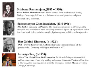 Srinivasa Ramanujam,(1887 – 1920):
Great Indian Mathematician, whose interest from academics at Trinity,
College, Cambridge, led him to collaborate there and postulate and prove
well over 3,542 theorems.
Amartya Sen, (b-1933):
1998 - The Nobel Prize for Economics for his redefining work on ethical
welfare economics. Currently residing as Lamont University Professor Emeritus
at Harvard, after stepping down from the prestigious post of Master of Trinity
College, Cambridge.
Subramanyan Chandrasekhar, (1910-1995):
1983 Nobel Laureate in Physics. His many contributions to physics, on the
structure and evolution of stars including rotational figures of equilibrium, stellar
interiors, black holes, radiative transfer, hydromagnetic stability, stellar dynamics.
Har Gobind Khorana, (b-1922 ):
1968 - Nobel Laureate in Medicine for work on interpretation of the
genetic code . Currently residing as professor at MIT.
 