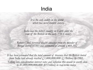 India
India never invaded any country in
her last 10,000 years of history.
It is the only society in the world
which has never known slavery.
India was the richest country on Earth until the
time of the British in the early 17th Century
Robert Clive’s personal wealth amassed from the blunder of
Bengal during 1750’s was estimated at around £401,102
It has been estimated that the total amount of treasure that the British looted
from India had already reached £1,000,000,000 (£1Billion) by 1901.
Taking into consideration interest rates and inflation this would be worth close
to $1,000,000,000,000 ($1Trillion) in real-terms today.
 