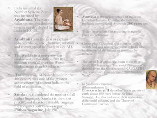 India
• India invented the
Number System. Zero
was invented by
Aryabhatta. The place
value system, the decimal
system was developed in
India in 100 BC.
• Aryabhatta was the first to explain
spherical shape, size ,diameter, rotation
and correct speed of Earth in 499 AD.
• The World's first university was
established in Takshila in 700 BC.
Students from all over the World
studied more than 60 subjects.
• The University of Nalanda built in the
4th century was one of the greatest
achievements of ancient India in the
field of education.
• Sanskrit is considered the mother of all
higher languages. Sanskrit is the most
precise, and therefore suitable language
for computer software - a report in
Forbes magazine, July 1987.
• Ayurveda is the earliest school of medicine
known to humans. Charaka, the father of
medicine consolidated Ayurveda 2500 years ago.
• Today Ayurveda is fast regaining its rightful
place in civilization.
• Christopher Columbus was attracted India's
wealth and was looking for route to India when
he discovered the American continent by
mistake.
• The art of Navigation was born in the river
Sindh 6000 years ago. The word ‘Navigation’ is
derived from the Sanskrit word NAVGATIH.
The word navy is also derived from Sanskrit
'Nou'.
• In Siddhanta Siromani
(Bhuvanakosam 6)
Bhaskaracharya II described about gravity of
earth about 400 years before Sir Isaac
Newton. He also had some clear notions on
differential calculus, and the Theory of
Continued Fraction.
 