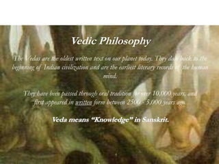 Vedic Philosophy
The Vedas are the oldest written text on our planet today. They date back to the
beginning of Indian civilization and are the earliest literary records of the human
mind.
They have been passed through oral tradition for over 10,000 years, and
first appeared in written form between 2500 - 5,000 years ago.
Veda means “Knowledge” in Sanskrit.
 