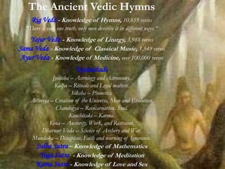 The Ancient Vedic Hymns
Rig Veda - Knowledge of Hymns, 10,859 verses
“There is only one truth, only men describe it in different ways.“
Yajur Veda - Knowledge of Liturgy, 3,988 verses
Sama Veda - Knowledge of Classical Music, 1,549 verses
Ayur Veda - Knowledge of Medicine, over 100,000 verses
Upanishads
Jyotisha – Astrology and Astronomy.
Kalpa – Rituals and Legal matters.
Siksha – Phonetics.
Aitareya – Creation of the Universe, Man and Evolution.
Chandogya – Reincarnation, Soul.
Kaushitaki – Karma.
Kena – Austerity, Work, and Restraint.
Dharnur Veda – Science of Archery and War.
Mundaka – Discipline, Faith and warning of Ignorance.
Sulba Sutra – Knowledge of Mathematics
Yoga Sutra - Knowledge of Meditation
Kama Sutra - Knowledge of Love and Sex
 