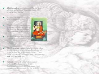 India
 Theory of Continued Fraction was
discovered by Bhaskaracharya II.
 Indians discovered Arithmetic and
Geometric progression. Arithmetic
progression is explained in Yajurveda.
 Govindaswamin discovered Newton Gauss
Interpolation formula about 1800 years
before Newton.
 Vateswaracharya discovered Newton
Gauss Backward Interpolation formula
about 1000 years before Newton.
 Parameswaracharya discovered Lhuiler’s
formula about 400 years before Lhuiler.
 Nilakanta discovered Newton’s Infinite
Geometric Progression convergent series.
 Positive and Negative numbers and their
calculations were explained first by
Brahmagupta in his book Brahmasputa
Siddhanta.
 Madhavacharya discovered Taylor series
of Sine and Cosine function about 250
years before Taylor.
 Madhavacharya discovered
Newton Power series.
 Madhavacharya discovered
Gregory Leibnitz series for
the Inverse Tangent about
280 years before Gregory.
 Madhavacharya discovered
Leibnitz power series for pi
about 300 years before
Leibnitz.
 Bhaskaracharya calculated the time taken
by the earth to orbit the sun hundreds of
years before the astronomer Smart. Time
taken by earth to orbit the sun: (5th century)
365.258756484 days
 Infinity was well known for ancient
Indians. Bhaskaracharya II in
Beejaganitha(stanza-20) has given clear
explanation with examples for infinity
 