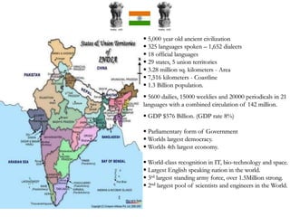  5,000 year old ancient civilization
 325 languages spoken – 1,652 dialects
 18 official languages
 29 states, 5 union territories
 3.28 million sq. kilometers - Area
 7,516 kilometers - Coastline
 1.3 Billion population.
 5600 dailies, 15000 weeklies and 20000 periodicals in 21
languages with a combined circulation of 142 million.
 GDP $576 Billion. (GDP rate 8%)
 Parliamentary form of Government
 Worlds largest democracy.
 Worlds 4th largest economy.
 World-class recognition in IT, bio-technology and space.
 Largest English speaking nation in the world.
 3rd largest standing army force, over 1.5Million strong.
 2nd largest pool of scientists and engineers in the World.
 
