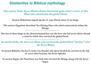 Similarities to Biblical mythology
The ancient Vedic Aryan Hindus (Indus Saraswati) spoke about a series of Ten
Pitris who ruled before the global Flood.
Ancient Babylonian legend speaks of a pre-Flood series of ten kings.
The ancient Egyptians described Ten Shining Ones who ruled consecutively before the
Deluge.
The last of these kings in the aforementioned lists was the hero who led seven others aboard
a vessel in which they survived the global Flood.
In ancient India, the hero was Manu who survived the global-Flood "pralaya" with
the Seven Rishis.
In ancient Babylon, the hero's name was Zisudra who spear-headed the survival on the Ark
of seven other humans, the Seven Apkallu.
In ancient Egypt, the Flood hero was Toth who survived the Deluge along with the Seven
Sages.
 